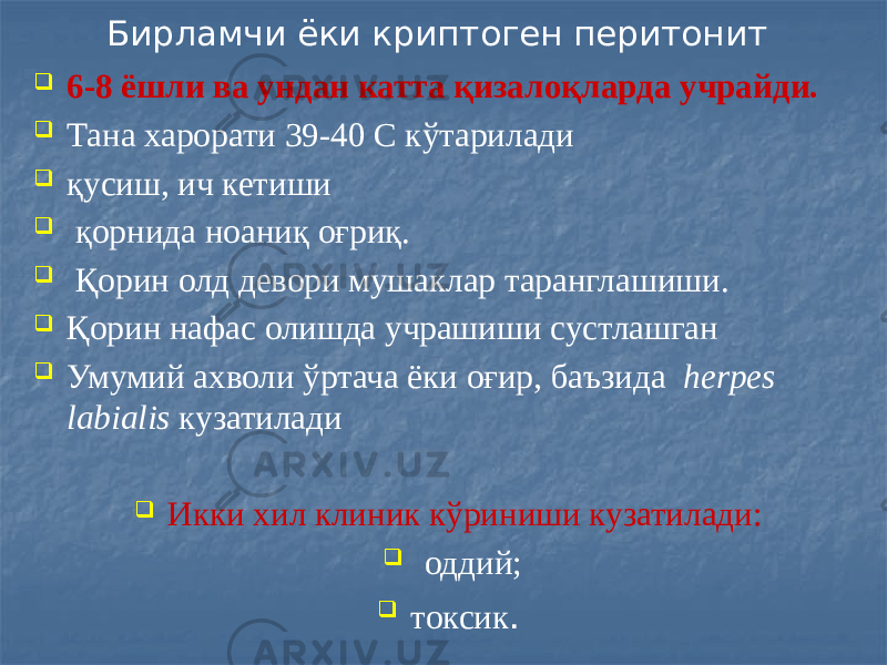 Бирламчи ёки криптоген перитонит  6-8 ёшли ва ундан катта қизалоқларда учрайди.  Тана харорати 39-40 С кўтарилади  қусиш, ич кетиши  қорнида ноаниқ оғриқ.  Қорин олд девори мушаклар таранглашиши.  Қорин нафас олишда учрашиши сустлашган  Умумий ахволи ўртача ёки оғир, баъзида herpes labialis кузатилади  Икки хил клиник кўриниши кузатилади:  оддий;  токсик . 