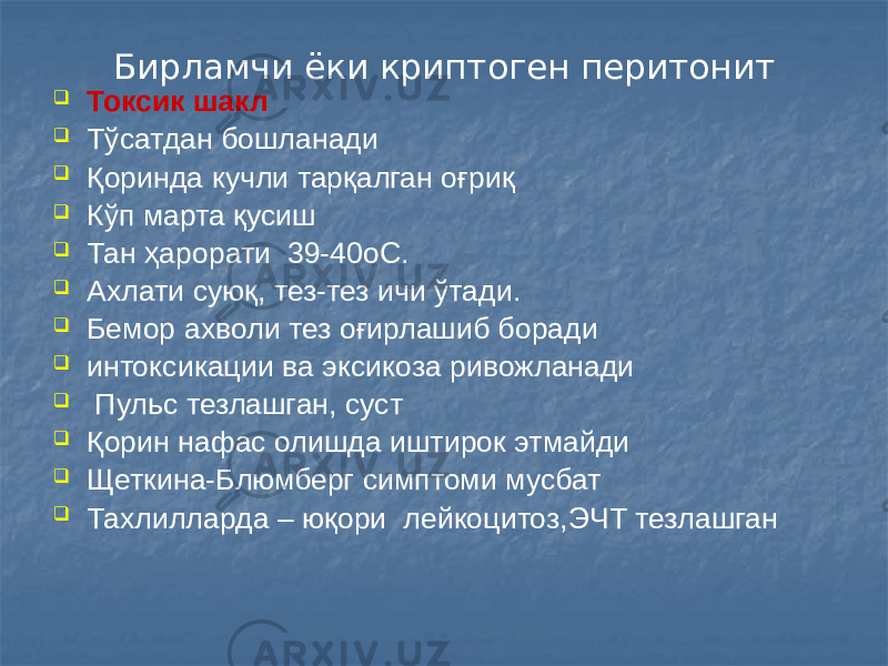 Бирламчи ёки криптоген перитонит  Токсик шакл  Тўсатдан бошланади  Қоринда кучли тарқалган оғриқ  Кўп марта қусиш  Тан ҳарорати 39-40оС.  Ахлати суюқ, тез-тез ичи ўтади.  Бемор ахволи тез оғирлашиб боради  интоксикации ва эксикоза ривожланади  Пульс тезлашган, суст  Қорин нафас олишда иштирок этмайди  Щеткина-Блюмберг симптоми мусбат  Тахлилларда – юқори лейкоцитоз,ЭЧТ тезлашган 