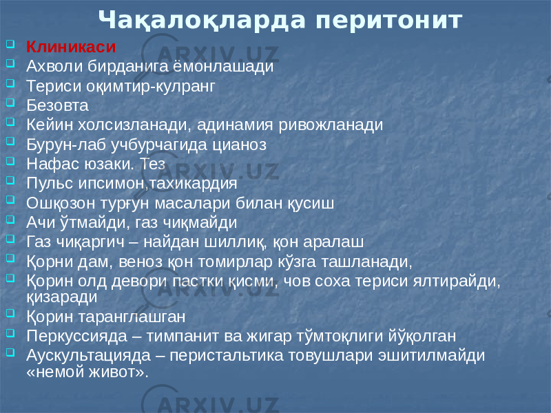 Чақалоқларда перитонит  Клиникаси  Ахволи бирданига ёмонлашади  Териси оқимтир-кулранг  Безовта  Кейин холсизланади, адинамия ривожланади  Бурун-лаб учбурчагида цианоз  Нафас юзаки. Тез  Пульс ипсимон,тахикардия  Ошқозон турғун масалари билан қусиш  Ачи ўтмайди, газ чиқмайди  Газ чиқаргич – найдан шиллиқ, қон аралаш  Қорни дам, веноз қон томирлар кўзга ташланади,  Қорин олд девори пастки қисми, чов соха териси ялтирайди, қизаради  Қорин таранглашган  Перкуссияда – тимпанит ва жигар тўмтоқлиги йўқолган  Аускультацияда – перистальтика товушлари эшитилмайди «немой живот». 