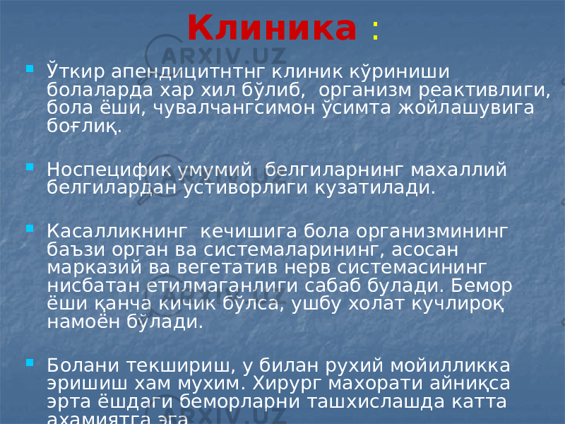 Клиника :  Ўткир апендицитнтнг клиник кўриниши болаларда хар хил бўлиб, организм реактивлиги, бола ёши, чувалчангсимон ўсимта жойлашувига боғлиқ.  Носпецифик умумий белгиларнинг махаллий белгилардан устиворлиги кузатилади.  Касалликнинг кечишига бола организмининг баъзи орган ва системаларининг, асосан марказий ва вегетатив нерв системасининг нисбатан етилмаганлиги сабаб булади. Бемор ёши қанча кичик бўлса, ушбу холат кучлироқ намоён бўлади.  Болани текшириш, у билан рухий мойилликка эришиш хам мухим. Хирург махорати айниқса эрта ёшдаги беморларни ташхислашда катта ахамиятга эга. 