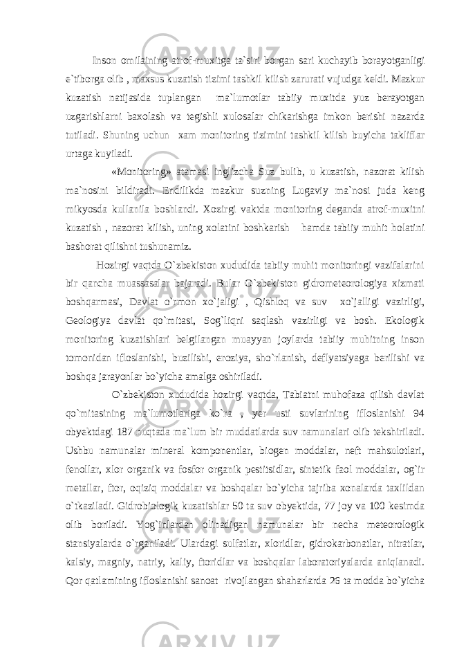 Inson omilaining atrof - muxitga ta ` siri borgan sari kuchayib borayotganligi e ` tiborga olib , maxsus kuzatish tizimi tashkil kilish zarurati vujudga keldi . Mazkur kuzatish natijasida tuplangan ma`lumotlar tabiiy muxitda yuz berayotgan uzgarishlarni baxolash va tegishli xulosalar chikarishga imkon berishi nazarda tutiladi. Shuning uchun xam monitoring tizimini tashkil kilish buyicha takliflar urtaga kuyiladi. «Monitoring» atamasi inglizcha Suz bulib, u kuzatish, nazorat kilish ma`nosini bildiradi. Endilikda mazkur suzning Lugaviy ma`nosi juda keng mikyosda kullanila boshlandi. Xozirgi vaktda monitoring deganda atrof-muxitni kuzatish , nazorat kilish, uning xolatini boshkarish hamda tabiiy muhit holatini bashorat qilishni tushunamiz. Hozirgi vaqtda O`zbekiston xududida tabiiy muhit monitoringi vazifalarini bir qancha muassasalar bajaradi. Bular O`zbekiston gidrometeorologiya xizmati boshqarmasi, Davlat o`rmon xo`jaligi , Qishloq va suv xo`jalligi vazirligi, Geologiya davlat qo`mitasi, Sog`liqni saqlash vazirligi va bosh. Ekologik monitoring kuzatishlari belgilangan muayyan joylarda tabiiy muhitning inson tomonidan ifloslanishi, buzilishi, eroziya, sho`rlanish, deflyatsiyaga berilishi va boshqa jarayonlar bo`yicha amalga oshiriladi. O`zbekiston xududida hozirgi vaqtda, Tabiatni muhofaza qilish davlat qo`mitasining ma`lumotlariga ko`ra , yer usti suvlarining ifloslanishi 94 obyektdagi 187 nuqtada ma`lum bir muddatlarda suv namunalari olib tekshiriladi. Ushbu namunalar mineral komponentlar, biogen moddalar, neft mahsulotlari, fenollar, xlor organik va fosfor organik pestitsidlar, sintetik faol moddalar, og`ir metallar, ftor, oqiziq moddalar va boshqalar bo`yicha tajriba xonalarda taxlildan o`tkaziladi. Gidrobiologik kuzatishlar 50 ta suv obyektida, 77 joy va 100 kesimda olib boriladi. Yog`inlardan olinadigan namunalar bir necha meteorologik stansiyalarda o`rganiladi. Ulardagi sulfatlar, xloridlar, gidrokarbonatlar, nitratlar, kalsiy, magniy, natriy, kaliy, ftoridlar va boshqalar laboratoriyalarda aniqlanadi. Qor qatlamining ifloslanishi sanoat rivojlangan shaharlarda 26 ta modda bo`yicha 