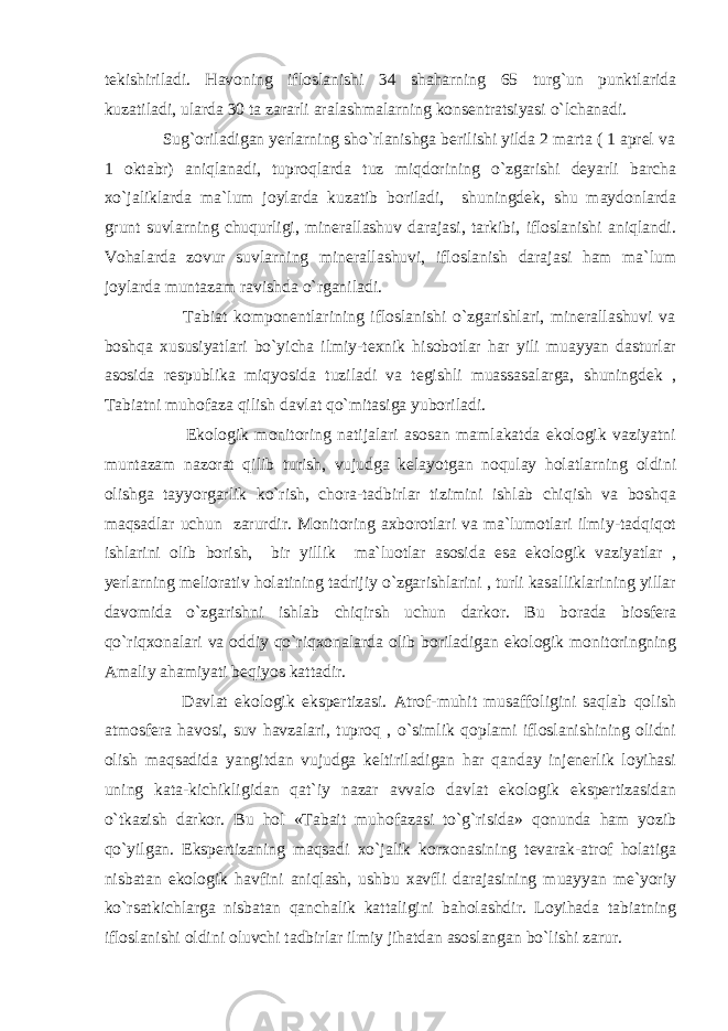 tekishiriladi. Havoning ifloslanishi 34 shaharning 65 turg`un punktlarida kuzatiladi, ularda 30 ta zararli aralashmalarning konsentratsiyasi o`lchanadi. Sug`oriladigan yerlarning sho`rlanishga berilishi yilda 2 marta ( 1 aprel va 1 oktabr) aniqlanadi, tuproqlarda tuz miqdorining o`zgarishi deyarli barcha xo`jaliklarda ma`lum joylarda kuzatib boriladi, shuningdek, shu maydonlarda grunt suvlarning chuqurligi, minerallashuv darajasi, tarkibi, ifloslanishi aniqlandi. Vohalarda zovur suvlarning minerallashuvi, ifloslanish darajasi ham ma`lum joylarda muntazam ravishda o`rganiladi. Tabiat komponentlarining ifloslanishi o`zgarishlari, minerallashuvi va boshqa xususiyatlari bo`yicha ilmiy-texnik hisobotlar har yili muayyan dasturlar asosida respublika miqyosida tuziladi va tegishli muassasalarga, shuningdek , Tabiatni muhofaza qilish davlat qo`mitasiga yuboriladi. Ekologik monitoring natijalari asosan mamlakatda ekologik vaziyatni muntazam nazorat qilib turish, vujudga kelayotgan noqulay holatlarning oldini olishga tayyorgarlik ko`rish, chora-tadbirlar tizimini ishlab chiqish va boshqa maqsadlar uchun zarurdir. Monitoring axborotlari va ma`lumotlari ilmiy-tadqiqot ishlarini olib borish, bir yillik ma`luotlar asosida esa ekologik vaziyatlar , yerlarning meliorativ holatining tadrijiy o`zgarishlarini , turli kasalliklarining yillar davomida o`zgarishni ishlab chiqirsh uchun darkor. Bu borada biosfera qo`riqxonalari va oddiy qo`riqxonalarda olib boriladigan ekologik monitoringning Amaliy ahamiyati beqiyos kattadir. Davlat ekologik ekspertizasi. Atrof-muhit musaffoligini saqlab qolish atmosfera havosi, suv havzalari, tuproq , o`simlik qoplami ifloslanishining olidni olish maqsadida yangitdan vujudga keltiriladigan har qanday injenerlik loyihasi uning kata-kichikligidan qat`iy nazar avvalo davlat ekologik ekspertizasidan o`tkazish darkor. Bu hol «Tabait muhofazasi to`g`risida» qonunda ham yozib qo`yilgan. Ekspertizaning maqsadi xo`jalik korxonasining tevarak-atrof holatiga nisbatan ekologik havfini aniqlash, ushbu xavfli darajasining muayyan me`yoriy ko`rsatkichlarga nisbatan qanchalik kattaligini baholashdir. Loyihada tabiatning ifloslanishi oldini oluvchi tadbirlar ilmiy jihatdan asoslangan bo`lishi zarur. 