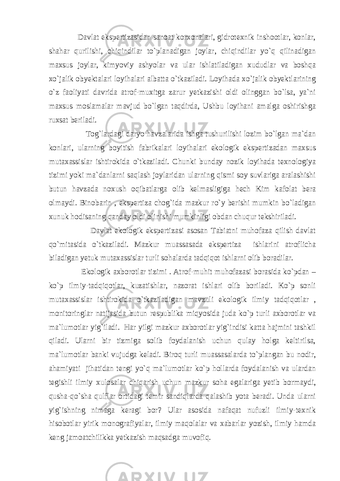  Davlat ekspertizasidan sanoat korxonalari, gidrotexnik inshootlar, konlar, shahar qurilishi, chiqindilar to`planadigan joylar, chiqindilar yo`q qilinadigan maxsus joylar, kimyoviy ashyolar va ular ishlatiladigan xududlar va boshqa xo`jalik obyektalari loyihalari albatta o`tkaziladi. Loyihada xo`jalik obyektlarining o`z faoliyati davrida atrof-muxitga zarur yetkazishi oldi olinggan bo`lsa, ya`ni maxsus moslamalar mavjud bo`lgan taqdirda, Ushbu loyihani amalga oshirishga ruxsat beriladi. Tog`lardagi daryo havzalarida ishga tushurilishi lozim bo`lgan ma`dan konlari, ularning boyitish fabrikalari loyihalari ekologik ekspertizadan maxsus mutaxassislar ishtirokida o`tkaziladi. Chunki bunday nozik loyihada texnologiya tizimi yoki ma`danlarni saqlash joylaridan ularning qismi soy suvlariga aralashishi butun havzada noxush oqibatlarga olib kelmasligiga hech Kim kafolat bera olmaydi. Binobarin , ekspertiza chog`ida mazkur ro`y berishi mumkin bo`ladigan xunuk hodisaning qanday oldi olinishi mumkinligi obdan chuqur tekshiriladi. Davlat ekologik ekspertizasi asosan Tabiatni muhofaza qilish davlat qo`mitasida o`tkaziladi. Mazkur muassasada ekspertiza ishlarini atroflicha biladigan yetuk mutaxassislar turli sohalarda tadqiqot ishlarni olib boradilar. Ekologik axborotlar tizimi . Atrof-muhit muhofazasi borasida ko`pdan – ko`p ilmiy-tadqiqotlar, kuzatishlar, nazorat ishlari olib boriladi. Ko`p sonli mutaxassislar ishtirokida o`tkaziladigan mavzuli ekologik ilmiy tadqiqotlar , monitoringlar natijasida butun respublika miqyosida juda ko`p turli axborotlar va ma`lumotlar yig`iladi. Har yilgi mazkur axborotlar yig`indisi katta hajmini tashkil qiladi. Ularni bir tizmiga solib foydalanish uchun qulay holga keltirilsa, ma`lumotlar banki vujudga keladi. Biroq turli muassasalarda to`plangan bu nodir, ahamiyati jihatidan tengi yo`q ma`lumotlar ko`p hollarda foydalanish va ulardan tegishli ilmiy xulosalar chiqarish uchun mazkur soha egalariga yetib bormaydi, qusha-qo`sha qulflar ortidagi temir sandiqlarda qalashib yota beradi. Unda ularni yig`ishning nimaga keragi bor? Ular asosida nafaqat nufuzli ilmiy-texnik hisobotlar yirik monografiyalar, ilmiy maqolalar va xabarlar yozish, ilmiy hamda keng jamoatchilikka yetkazish maqsadga muvofiq. 