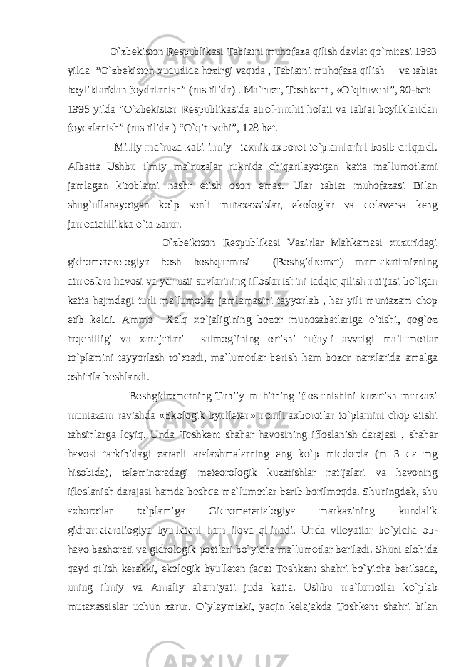  O`zbekiston Respublikasi Tabiatni muhofaza qilish davlat qo`mitasi 1993 yilda “O`zbekiston xududida hozirgi vaqtda , Tabiatni muhofaza qilish va tabiat boyliklaridan foydalanish” (rus tilida) . Ma`ruza, Toshkent , «O`qituvchi”, 90-bet: 1995 yilda “O`zbekiston Respublikasida atrof-muhit holati va tabiat boyliklaridan foydalanish” (rus tilida ) “O`qituvchi”, 128 bet. Milliy ma`ruza kabi ilmiy –texnik axborot to`plamlarini bosib chiqardi. Albatta Ushbu ilmiy ma`ruzalar ruknida chiqarilayotgan katta ma`lumotlarni jamlagan kitoblarni nashr etish oson emas. Ular tabiat muhofazasi Bilan shug`ullanayotgan ko`p sonli mutaxassislar, ekologlar va qolaversa keng jamoatchilikka o`ta zarur. O`zbeiktson Respublikasi Vazirlar Mahkamasi xuzuridagi gidrometerologiya bosh boshqarmasi (Boshgidromet) mamlakatimizning atmosfera havosi va yer usti suvlarining ifloslanishini tadqiq qilish natijasi bo`lgan katta hajmdagi turli ma`lumotlar jamlamasini tayyorlab , har yili muntazam chop etib keldi. Ammo Xalq xo`jaligining bozor munosabatlariga o`tishi, qog`oz taqchilligi va xarajatlari salmog`ining ortishi tufayli avvalgi ma`lumotlar to`plamini tayyorlash to`xtadi, ma`lumotlar berish ham bozor narxlarida amalga oshirila boshlandi. Boshgidrometning Tabiiy muhitning ifloslanishini kuzatish markazi muntazam ravishda «Ekologik byulleten» nomli axborotlar to`plamini chop etishi tahsinlarga loyiq. Unda Toshkent shahar havosining ifloslanish darajasi , shahar havosi tarkibidagi zararli aralashmalarning eng ko`p miqdorda (m 3 da mg hisobida), teleminoradagi meteorologik kuzatishlar natijalari va havoning ifloslanish darajasi hamda boshqa ma`lumotlar berib borilmoqda. Shuningdek, shu axborotlar to`plamiga Gidrometerialogiya markazining kundalik gidrometeraliogiya byulleteni ham ilova qilinadi. Unda viloyatlar bo`yicha ob- havo bashorati va gidrologik postlari bo`yicha ma`lumotlar beriladi. Shuni alohida qayd qilish kerakki, ekologik byulleten faqat Toshkent shahri bo`yicha berilsada, uning ilmiy va Amaliy ahamiyati juda katta. Ushbu ma`lumotlar ko`plab mutaxassislar uchun zarur. O`ylaymizki, yaqin kelajakda Toshkent shahri bilan 