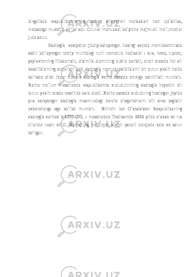 birgalikda respublikamizning boshqa viloyatlari markazlari ham qo`shilsa, maqsadga muvofiq bo`lar edi. Chunki mamlakat bo`yicha majmuali ma`lumotlar juda zarur. Ekologik vaziyatlar jiddiylashayotgan hozirgi vaqtda mamlakatimizda sodir bo`layotgan tabiiy muhitdagi turli nomatlub hodisalar : suv, havo, tuproq, yaylovlarning ifloslanishi, o`simlik olamining buzila borishi, aholi orasida har xil kasalliklarning tarqalishi kabi ekologik nomutanosibliklarni bir butun yaxlit holda ko`rsata olish faqat maxsus ekologik xarita asosida amalga oshirilishi mumkin. Xarita ma`lum masshtabda respublikamiz xududuinining ekologik hayotini bir butun yaxlit tarzda tasvirlab bera oladi. Xarita asosida xududning hoxlagan joyida yuz berayotgan ekologik mazmundagi barcha o`zgarishlarni bili shva tegishli axborotlarga ega bo`lish mumkin. Birinchi bor O`zbekiston Respublikaning ekologik xaritasi 1:1000 000, u masshtabda Toshkentda 1991 yilda o`zbek va rus tillarida nashr etildi. Xaritaning ma`lumot sihimi yetarli darajada kata va zarur bo`lgan . 