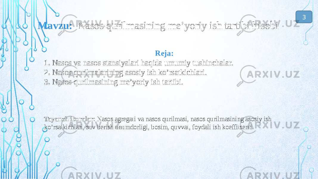 Reja: 1. Nasos va nasos stansiyalari haqida umumiy tushinchalar. 2. Nasos qurilmalarining asosiy ish ko’rsatkichlari. 3. Nasos qurilmasining me’yoriy ish tartibi. Tayanch iboralar : Nasos agregati va nasos qurilmasi, nasos qurilmasining asosiy ish ko’rsatkichlari, suv berish unumdorligi, bosim, quvvat, foydali ish koeffitsenti.Mavzu: Nasos qurilmasining me’yoriy ish tartibi hisobi 3 