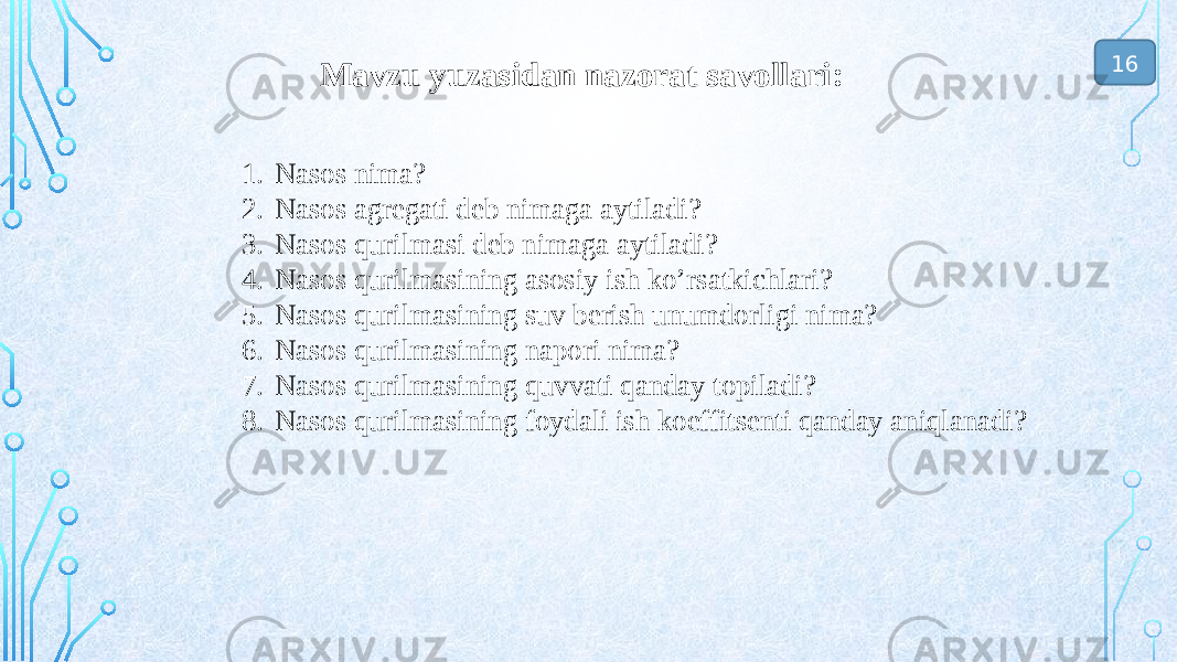  Mavzu yuzasidan nazorat savollari: 1. Nasos nima? 2. Nasos agregati deb nimaga aytiladi? 3. Nasos qurilmasi deb nimaga aytiladi? 4. Nasos qurilmasining asosiy ish ko’rsatkichlari? 5. Nasos qurilmasining suv berish unumdorligi nima? 6. Nasos qurilmasining napori nima? 7. Nasos qurilmasining quvvati qanday topiladi? 8. Nasos qurilmasining foydali ish koeffitsenti qanday aniqlanadi? 16 