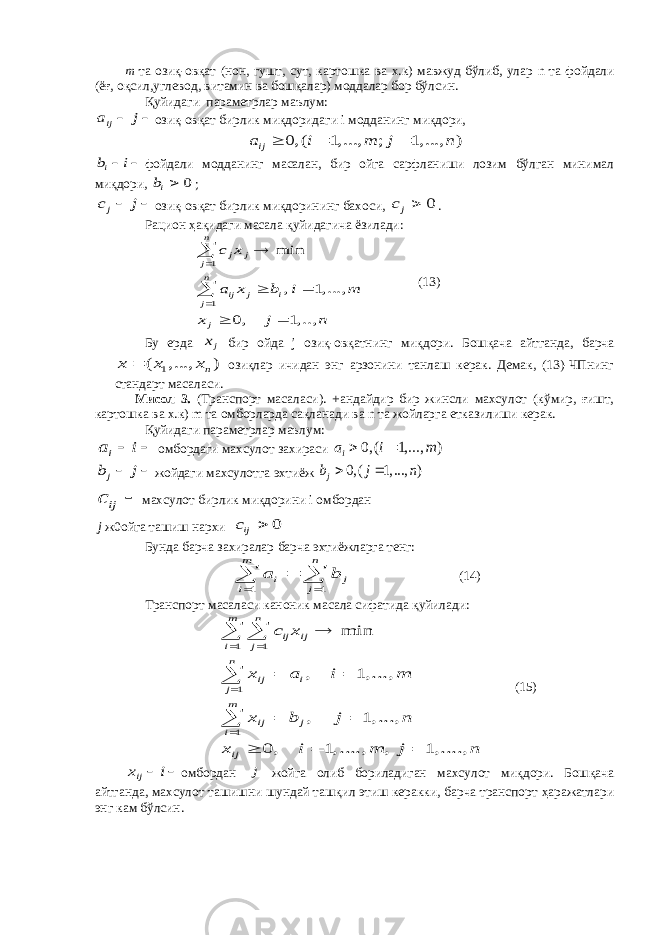 m та озиқ-овқат (нон, гушт, сут, картошка ва х.к) мавжуд бўлиб, улар n та фойдали (ёғ, оқсил,углевод, витамин ва бошқалар) моддалар бор бўлсин. Қ уйидаги параметрлар маълум:ija j   озиқ-овқат бирлик миқдоридаги i модданинг миқдори, 0, ( 1, ..., ; 1, ..., ) ija i m j n    ib i   фойдали модданинг масалан, бир ойга сарфланиши лозим бўлган минимал миқдори, 0 ib  ; jc j   озиқ-овқат бирлик миқдорининг бахоси, 0 jc  . Рацион ҳақидаги масала қуйидагича ёзилади: 1 1 min , 1, ..., 0, 1, .., n j j j n ij j i j j c x a x b i m x j n          (13) Бу ерда jx бир ойда j озиқ-овқатнинг миқдори. Бошқача айтганда, барча 1 ( , ..., ) n x x x  озиқлар ичидан энг арзонини танлаш керак. Демак, (13)-ЧПнинг стандарт масаласи. Мисол 3. (Транспорт масаласи). +андайдир бир жинсли махсулот (кўмир, ғишт, картошка ва х.к) m та омборларда сақланади ва n та жойларга етказилиши керак. Қ уйидаги параметрлар маълум: ia i   омбордаги махсулот захираси 0, ( 1, ..., ) ia i m   jb j   жойдаги махсулотга эхтиёж 0, ( 1, ..., ) jb j n   ijc  махсулот бирлик миқдорини i омбордан j ж 0 ойга ташиш нархи 0 ijc  Бунда барча захиралар барча эхтиёжларга тенг: 1 1 m n i j i j a b      (14) Транспорт масаласи каноник масала сифатида қуйилади: 1 1 1 1 min , 1, ..., , 1, ..., 0, 1, ...., , 1, ...., m n ij ij i j n ij i j m ij j i ij c x x a i m x b j n x i m j n                 (15) ijx i   омбордан j жойга олиб бориладиган махсулот миқдори. Бошқача айтганда, махсулот ташишни шундай ташқил этиш керакки, барча транспорт ҳаражатлари энг кам бўлсин. 