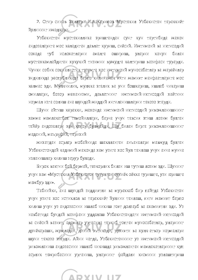 2. Огир синов йиллари И.А.Каримов Мустакил Узбекистон тараккиёт йулининг ижодкори. Узбекистон мустакиллика эришгандан сунг кун тартибида жахон андозаларига мос келадиган давлат куриш, сиёсий. Ижтимоий ва иктисодий сохада туб ислохатларни амалга ошириш, уларни конун билан мустахкамлайдиган хукукий тизимни вужудга келтириш вазифаси турарди. Чунки собик социалистик тузумга хос ижтимоий муносабатлар ва жараёнлар эндиликда республикада барпо килинажак янги жамият манфаатларига мос келмас эди. Мулкчилик, мулкка эгалик ва уни бошкариш, ишлаб чикариш омиллари, бозор механизми, давлатнинг ижтимоий-иктисодий хаётини нормал изга солиш ана шундай жиддий янгиланишларни такозо этарди. Шуни айтиш керакки, жахонда ижтимоий-иктисодий ривожланишнинг хамма мамлакатбоп тамойиллари, барча учун тавсия этиш лозим булган тайёр андозалари хеч качон булмайди. Шу билан бирга ривожланишнинг маданий, маърифий, тарихий жихатдан асрлар мобайнида шаклланган анъаналари мавжуд булган Узбекистондай кадимий маконда хам узига хос йул танлаш учун анча мунча изланишлар килиш зарур булади. Бирок вактни бой бермай, тезкорлик билан иш тутиш лозим эди. Шунинг учун хам «Мустакил Узбекистон тугулган куниёк оёкка туришга, узи юришга мажбур эди». Табиийки, ана шундай зиддиятли ва мураккаб бир пайтда Узбекистон учун узига хос истиклол ва тараккиёт йулини танлаш, янги жамият барпо килиш учун уз андозасини ишлаб чикиш гоят долзарб ва ахамиятли эди. Уз навбатида бундай вазифани уддалаш Узбекистондаги ижтимоий-иктисодий ва сиёсий вазият, одамлар уртасида таркиб топган муносабатлар, уларнинг дунёкараши, жумладан, диний эътикоди, рухияти ва хулк-атвор нормалари шуни такозо этарди. Айни чогда, Узбекистоннинг уз ижтимоий-иктисодий ривожланиш андозасини ишлаб чикишда ривожланган мамлакатларнинг куп асрлик тажрибасини урганиш, уларнинг фойдали кисмини узлаштириш 