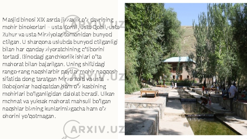 Masjid binosi XIX asrda jizzaxlik o’z davrining mohir binokorlari – usta Komil, usta Qobil, usta Zuhur va usta Mirziyolar tomonidan bunyod etilgan. U sharqona uslubda bunyod etilganligi bilan har qanday ziyoratchining e’tiborini tortadi. Binodagi ganchkorlik ishlari o’ta mahorat bilan bajarilgan. Uning shiftidagi rango-rang naqshlarbir paytlar mohir naqqosh sifatida dong taratgan Mirzo Zoid va usta Bobojonlar haqiqatdan ham o’z kasbining mohirlari bo’lganligidan dalolat beradi. Ulkan mehnat va yuksak mahorat mahsuli bo’lgan naqshlar bizning kunlarimizgacha ham o’z ohorini yo’qotmagan. 