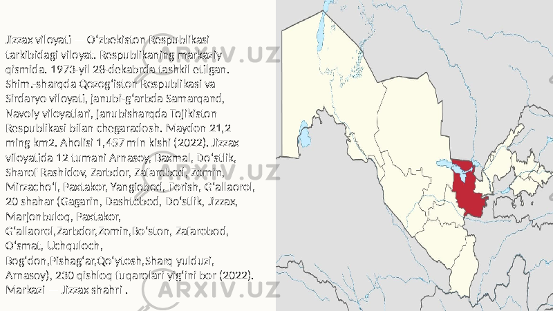 Jizzax viloyati — Oʻzbekiston Respublikasi tarkibidagi viloyat. Respublikaning markaziy qismida. 1973-yil 28-dekabrda tashkil etilgan. Shim.-sharqda Qozogʻiston Respublikasi va Sirdaryo viloyati, janubi-gʻarbda Samarqand, Navoiy viloyatlari, janubisharqda Tojikiston Respublikasi bilan chegaradosh. Maydon 21,2 ming km2. Aholisi 1,457 mln kishi (2022). Jizzax viloyatida 12 tumani Arnasoy, Baxmal, Doʻstlik, Sharof Rashidov, Zarbdor, Zafarobod, Zomin, Mirzachoʻl, Paxtakor, Yangiobod, Forish, Gʻallaorol, 20 shahar (Gagarin, Dashtobod, Doʻstlik, Jizzax, Marjonbuloq, Paxtakor, Gʻallaorol,Zarbdor,Zomin,Boʻston, Zafarobod, Oʻsmat, Uchquloch, Bogʻdon,Pishagʻar,Qoʻytosh,Sharq yulduzi, Arnasoy), 230 qishloq fuqarolari yigʻini bor (2022). Markazi — Jizzax shahri . 