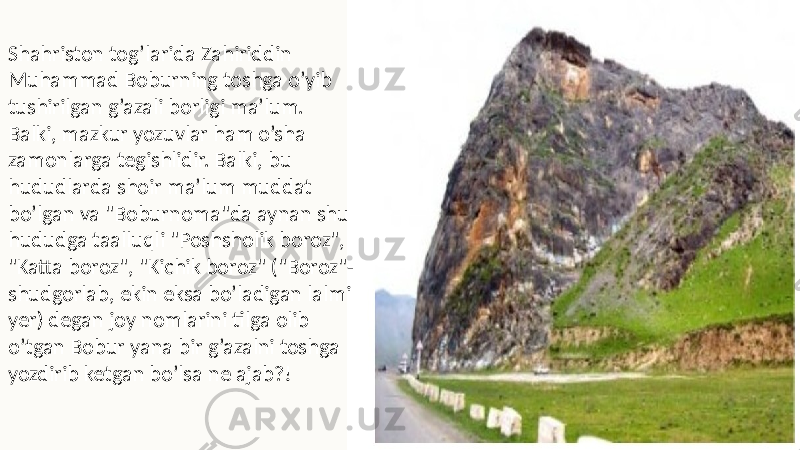 Shahriston tog’larida Zahiriddin Muhammad Boburning toshga o’yib tushirilgan g’azali borligi ma’lum. Balki, mazkur yozuvlar ham o’sha zamonlarga tegishlidir. Balki, bu hududlarda shoir ma’lum muddat bo’lgan va &#34;Boburnoma&#34;da aynan shu hududga taalluqli &#34;Poshsholik boroz&#34;, &#34;Katta boroz&#34;, &#34;Kichik boroz&#34; (&#34;Boroz&#34;- shudgorlab, ekin eksa bo’ladigan lalmi yer) degan joy nomlarini tilga olib o’tgan Bobur yana bir g’azalni toshga yozdirib ket gan bo’lsa ne ajab?! 