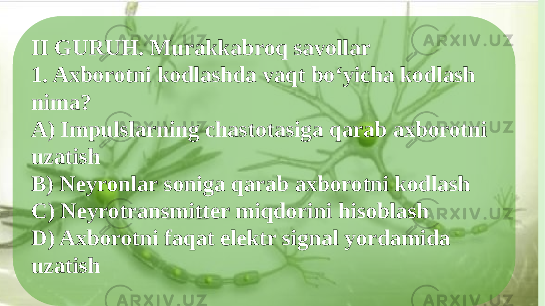 II GURUH. Murakkabroq savollar 1. Axborotni kodlashda vaqt bo‘yicha kodlash nima? A) Impulslarning chastotasiga qarab axborotni uzatish B) Neyronlar soniga qarab axborotni kodlash C) Neyrotransmitter miqdorini hisoblash D) Axborotni faqat elektr signal yordamida uzatish 