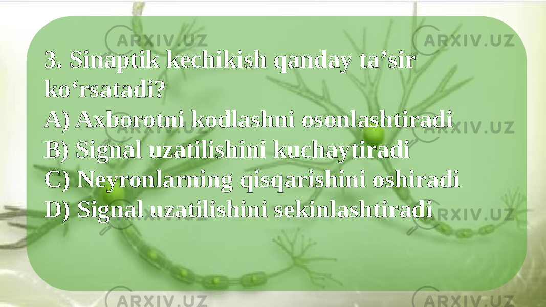 3. Sinaptik kechikish qanday taʼsir ko‘rsatadi? A) Axborotni kodlashni osonlashtiradi B) Signal uzatilishini kuchaytiradi C) Neyronlarning qisqarishini oshiradi D) Signal uzatilishini sekinlashtiradi 