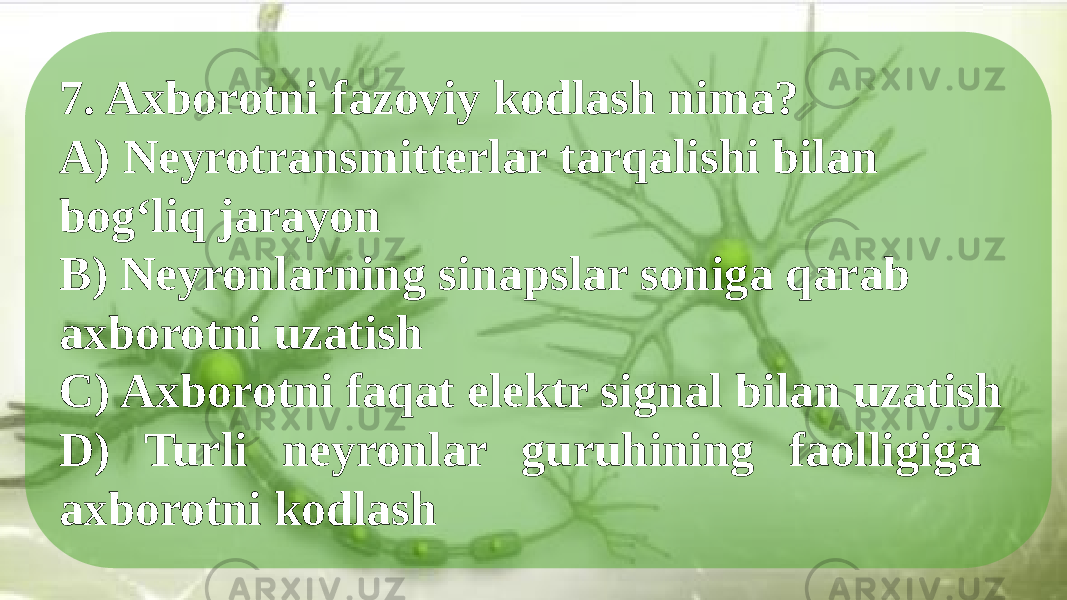 7. Axborotni fazoviy kodlash nima? A) Neyrotransmitterlar tarqalishi bilan bog‘liq jarayon B) Neyronlarning sinapslar soniga qarab axborotni uzatish C) Axborotni faqat elektr signal bilan uzatish D) Turli neyronlar guruhining faolligiga axborotni kodlash 