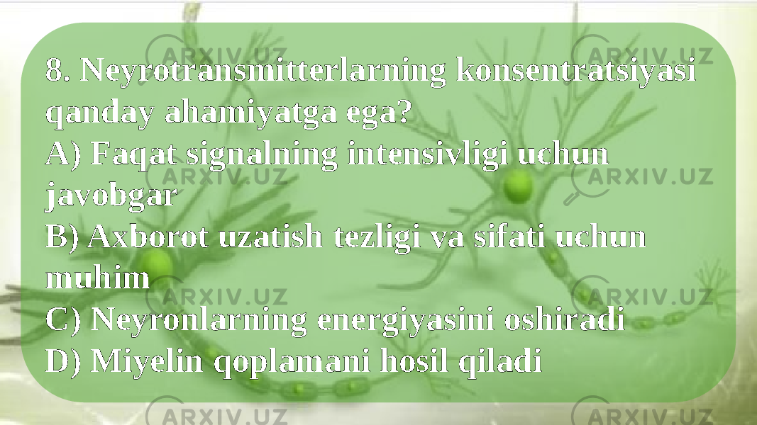 8. Neyrotransmitterlarning konsentratsiyasi qanday ahamiyatga ega? A) Faqat signalning intensivligi uchun javobgar B) Axborot uzatish tezligi va sifati uchun muhim C) Neyronlarning energiyasini oshiradi D) Miyelin qoplamani hosil qiladi 