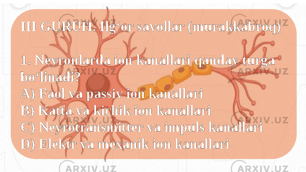 III GURUH. Ilg‘or savollar (murakkabroq) 1. Neyronlarda ion kanallari qanday turga bo‘linadi? A) Faol va passiv ion kanallari B) Katta va kichik ion kanallari C) Neyrotransmitter va impuls kanallari D) Elektr va mexanik ion kanallari 