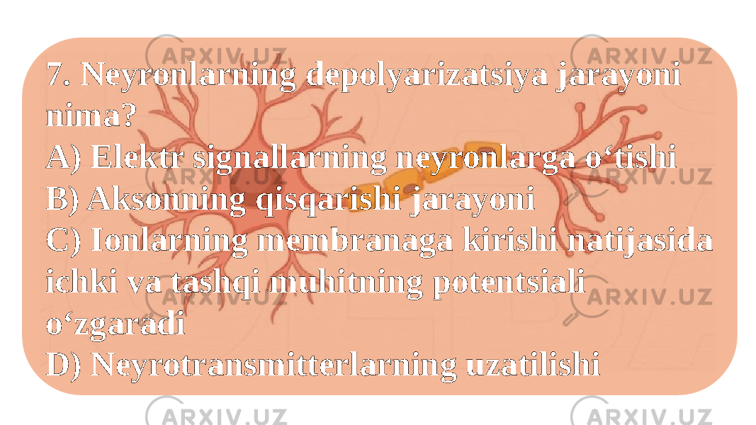 7. Neyronlarning depolyarizatsiya jarayoni nima? A) Elektr signallarning neyronlarga o‘tishi B) Aksonning qisqarishi jarayoni C) Ionlarning membranaga kirishi natijasida ichki va tashqi muhitning potentsiali o‘zgaradi D) Neyrotransmitterlarning uzatilishi 