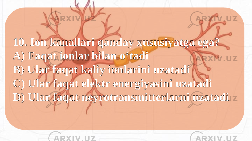 10. Ion kanallari qanday xususiyatga ega? A) Faqat ionlar bilan o‘tadi B) Ular faqat kaliy ionlarini uzatadi C) Ular faqat elektr energiyasini uzatadi D) Ular faqat neyrotransmitterlarni uzatadi 