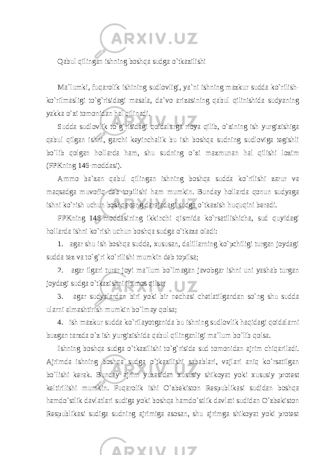 Qabul qilingan ishning boshqa sudga o`tkazilishi Ma`lumki, fuqarolik ishining sudlovligi, ya`ni ishning mazkur sudda ko`rilish- ko`rilmasligi to`g`risidagi masala, da`vo arizasining qabul qilinishida sudyaning yakka o`zi tomonidan hal qilinadi. Sudda sudlovlik to`g`risidagi qoidalarga rioya qilib, o`zining ish yurgizishiga qabul qilgan ishni, garchi keyinchalik bu ish boshqa sudning sudloviga tegishli bo`lib qolgan hollarda ham, shu sudning o`zi mazmunan hal qilishi lozim (FPKning 146-moddasi). Ammo ba`zan qabul qilingan ishning boshqa sudda ko`rilishi zarur va maqsadga muvofiq deb topilishi ham mumkin. Bunday hollarda qonun sudyaga ishni ko`rish uchun boshqa teng darajadagi sudga o`tkazish huquqini beradi. FPKning 146-moddasining ikkinchi qismida ko`rsatilishicha, sud quyidagi hollarda ishni ko`rish uchun boshqa sudga o`tkaza oladi: 1. agar shu ish boshqa sudda, xususan, dalillarning ko`pchiligi turgan joydagi sudda tez va to`g`ri ko`rilishi mumkin deb topilsa; 2. agar ilgari turar joyi ma`lum bo`lmagan javobgar ishni uni yashab turgan joydagi sudga o`tkazishni iltimos qilsa; 3. agar sudyalardan biri yoki bir nechasi chetlatilgandan so`ng shu sudda ularni almashtirish mumkin bo`lmay qolsa; 4. ish mazkur sudda ko`rilayotganida bu ishning sudlovlik haqidagi qoidalarni buzgan tarzda o`z ish yurgizishida qabul qilinganligi ma`lum bo`lib qolsa. Ishning boshqa sudga o`tkazilishi to`g`risida sud tomonidan ajrim chiqariladi. Ajrimda ishning boshqa sudga o`tkazilishi sabablari, vajlari aniq ko`rsatilgan bo`lishi kerak. Bunday ajrim yuzasidan xususiy shikoyat yoki xususiy protest keltirilishi mumkin. Fuqarolik ishi O`zbekiston Respublikasi sudidan boshqa hamdo`stlik davlatlari sudiga yoki boshqa hamdo`stlik davlati sudidan O`zbekiston Respublikasi sudiga sudning ajrimiga asosan, shu ajrimga shikoyat yoki protest 