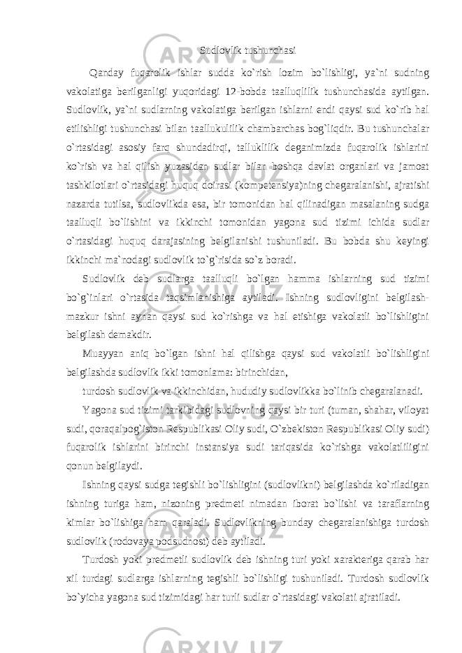 Sudlovlik tushunchasi Qanday fuqarolik ishlar sudda ko`rish lozim bo`lishligi, ya`ni sudning vakolatiga berilganligi yuqoridagi 12-bobda taalluqlilik tushunchasida aytilgan. Sudlovlik, ya`ni sudlarning vakolatiga berilgan ishlarni endi qaysi sud ko`rib hal etilishligi tushunchasi bilan taallukulilik chambarchas bog`liqdir. Bu tushunchalar o`rtasidagi asosiy farq shundadirqi, talluklilik deganimizda fuqarolik ishlarini ko`rish va hal qilish yuzasidan sudlar bilan boshqa davlat organlari va jamoat tashkilotlari o`rtasidagi huquq doirasi (kompetensiya)ning chegaralanishi, ajratishi nazarda tutilsa, sudlovlikda esa, bir tomonidan hal qilinadigan masalaning sudga taalluqli bo`lishini va ikkinchi tomonidan yagona sud tizimi ichida sudlar o`rtasidagi huquq darajasining belgilanishi tushuniladi. Bu bobda shu keyingi ikkinchi ma`nodagi sudlovlik to`g`risida so`z boradi. Sudlovlik deb sudlarga taalluqli bo`lgan hamma ishlarning sud tizimi bo`g`inlari o`rtasida taqsimlanishiga aytiladi. Ishning sudlovligini belgilash- mazkur ishni aynan qaysi sud ko`rishga va hal etishiga vakolatli bo`lishligini belgilash demakdir. Muayyan aniq bo`lgan ishni hal qilishga qaysi sud vakolatli bo`lishligini belgilashda sudlovlik ikki tomonlama: birinchidan, turdosh sudlovlik va ikkinchidan, hududiy sudlovlikka bo`linib chegaralanadi. Yagona sud tizimi tarkibidagi sudlovning qaysi bir turi (tuman, shahar, viloyat sudi, qoraqalpog`iston Respublikasi Oliy sudi, O`zbekiston Respublikasi Oliy sudi) fuqarolik ishlarini birinchi instansiya sudi tariqasida ko`rishga vakolatliligini qonun belgilaydi. Ishning qaysi sudga tegishli bo`lishligini (sudlovlikni) belgilashda ko`riladigan ishning turiga ham, nizoning predmeti nimadan iborat bo`lishi va taraflarning kimlar bo`lishiga ham qaraladi. Sudlovlikning bunday chegaralanishiga turdosh sudlovlik (rodovaya podsudnost) deb aytiladi. Turdosh yoki predmetli sudlovlik deb ishning turi yoki xarakteriga qarab har xil turdagi sudlarga ishlarning tegishli bo`lishligi tushuniladi. Turdosh sudlovlik bo`yicha yagona sud tizimidagi har turli sudlar o`rtasidagi vakolati ajratiladi. 