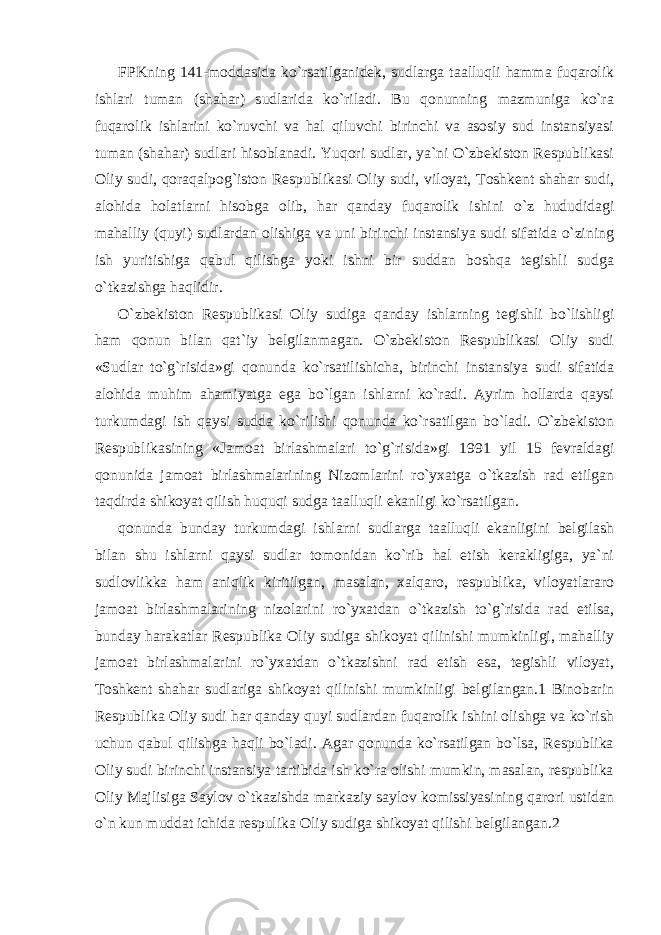 FPKning 141-moddasida ko`rsatilganidek, sudlarga taalluqli hamma fuqarolik ishlari tuman (shahar) sudlarida ko`riladi. Bu qonunning mazmuniga ko`ra fuqarolik ishlarini ko`ruvchi va hal qiluvchi birinchi va asosiy sud instansiyasi tuman (shahar) sudlari hisoblanadi. Yuqori sudlar, ya`ni O`zbekiston Respublikasi Oliy sudi, qoraqalpog`iston Respublikasi Oliy sudi, viloyat, Toshkent shahar sudi, alohida holatlarni hisobga olib, har qanday fuqarolik ishini o`z hududidagi mahalliy (quyi) sudlardan olishiga va uni birinchi instansiya sudi sifatida o`zining ish yuritishiga qabul qilishga yoki ishni bir suddan boshqa tegishli sudga o`tkazishga haqlidir. O`zbekiston Respublikasi Oliy sudiga qanday ishlarning tegishli bo`lishligi ham qonun bilan qat`iy belgilanmagan. O`zbekiston Respublikasi Oliy sudi «Sudlar to`g`risida»gi qonunda ko`rsatilishicha, birinchi instansiya sudi sifatida alohida muhim ahamiyatga ega bo`lgan ishlarni ko`radi. Ayrim hollarda qaysi turkumdagi ish qaysi sudda ko`rilishi qonunda ko`rsatilgan bo`ladi. O`zbekiston Respublikasining «Jamoat birlashmalari to`g`risida»gi 1991 yil 15 fevraldagi qonunida jamoat birlashmalarining Nizomlarini ro`yxatga o`tkazish rad etilgan taqdirda shikoyat qilish huquqi sudga taalluqli ekanligi ko`rsatilgan. qonunda bunday turkumdagi ishlarni sudlarga taalluqli ekanligini belgilash bilan shu ishlarni qaysi sudlar tomonidan ko`rib hal etish kerakligiga, ya`ni sudlovlikka ham aniqlik kiritilgan, masalan, xalqaro, respublika, viloyatlararo jamoat birlashmalarining nizolarini ro`yxatdan o`tkazish to`g`risida rad etilsa, bunday harakatlar Respublika Oliy sudiga shikoyat qilinishi mumkinligi, mahalliy jamoat birlashmalarini ro`yxatdan o`tkazishni rad etish esa, tegishli viloyat, Toshkent shahar sudlariga shikoyat qilinishi mumkinligi belgilangan.1 Binobarin Respublika Oliy sudi har qanday quyi sudlardan fuqarolik ishini olishga va ko`rish uchun qabul qilishga haqli bo`ladi. Agar qonunda ko`rsatilgan bo`lsa, Respublika Oliy sudi birinchi instansiya tartibida ish ko`ra olishi mumkin, masalan, respublika Oliy Majlisiga Saylov o`tkazishda markaziy saylov komissiyasining qarori ustidan o`n kun muddat ichida respulika Oliy sudiga shikoyat qilishi belgilangan.2 