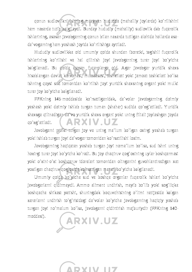 qonun sudlovlikni ishning muayyan hududda (mahalliy joylarda) ko`rilishini ham nazarda tutib belgilaydi. Bunday hududiy (mahalliy) sudlovlik deb fuqarolik ishlarining, asosan javobgarning qonun bilan nazarda tutilgan alohida hollarda esa- da`vogarning ham yashash joyida ko`rilishiga aytiladi. Hududiy sudlovlikka oid umumiy qoida shundan iboratki, tegishli fuqarolik ishlarining ko`rilishi va hal qilinish joyi javobgarning turar joyi bo`yicha belgilanadi. Bu qoida asosan fuqarolarga oid. Agar javobgar yuridik shaxs hisoblangan davlat korxonasi, muassasasi, tashkiloti yoki jamoat tashkiloti bo`lsa ishning qaysi sud tomonidan ko`rilish joyi yuridik shaxsning organi yoki mulki turar joy bo`yicha belgilanadi. FPKning 145-moddasida ko`rsatilganidek, da`volar javobgarning doimiy yashash yoki doimiy ishlab turgan tuman (shahar) sudida qo`zg`atiladi. Yuridik shaxsga qilinadigan da`vo yuridik shaxs organi yoki uning filiali joylashgan joyda qo`zg`atiladi. Javobgarni mulki turgan joy va uning ma`lum bo`lgan oxirgi yashab turgan yoki ishlab turgan joyi da`vogar tomonidan ko`rsatilishi lozim. Javobgarning haqiqatan yashab turgan joyi noma`lum bo`lsa, sud ishni uning hozirgi turar joyi bo`yicha ko`radi. Bu joy chaqiruv qog`ozining uylar boshqarmasi yoki o`zini-o`zi boshqaruv idoralari tomonidan olinganini guvohlantiradigan xat yozilgan chaqiruv qog`ozida ko`rsatilgan manzil bo`yicha belgilanadi. Umumiy qoida bo`yicha sud va boshqa organlar fuqarolik ishlari bo`yicha javobgarlarni qidirmaydi. Ammo aliment undirish, mayib bo`lib yoki sog`liqka boshqacha shikast yetishi, shuningdek boquvchisining o`limi natijasida kelgan zararlarni undirish to`g`risidagi da`volar bo`yicha javobgarning haqiqiy yashab turgan joyi no`malum bo`lsa, javobgarni qidirtirish majburiydir (FPKning 140- moddasi). 