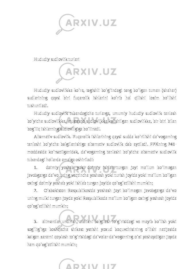 Hududiy sudlovlik turlari Hududiy sudlovlikka ko`ra, tegishli bo`g`indagi teng bo`lgan tuman (shahar) sudlarining qaysi biri fuqarolik ishlarini ko`rib hal qilishi lozim bo`lishi tushuniladi. Hududiy sudlovlik tubandagicha turlarga, umumiy hududiy sudlovlik tanlash bo`yicha sudlovlikka, mustasno sudlovlikka kelishilgan sudlovlikka, bir-biri bilan bog`liq ishlarning sudlovligiga bo`linadi. Alternativ sudlovlik. Fuqarolik ishlarining qaysi sudda ko`rilishi da`vogarning tanlashi bo`yicha belgilanishiga alternativ sudlovlik deb aytiladi. FPKning 241- moddasida ko`rsatilganidek, da`vogarning tanlashi bo`yicha alternativ sudlovlik tubandagi hollarda amalga oshiriladi: 1. doimiy yashab yoki doimiy ishlab turgan joyi ma`lum bo`lmagan javobgarga da`vo uning vaqtincha yashash yoki turish joyida yoki ma`lum bo`lgan oxirgi doimiy yashab yoki ishlab turgan joyida qo`zg`atilishi mumkin; 2. O`zbekiston Respublikasida yashash joyi bo`lmagan javobgarga da`vo uning mulki turgan joyda yoki Respublikada ma`lum bo`lgan oxirgi yashash joyida qo`zg`atilishi mumkin; 3. alimentlar undirish, otalikni belgilash to`g`risidagi va mayib bo`lish yoki sog`lig`iga boshqacha shikast yetishi yoxud boquvchisining o`lishi natijasida kelgan zararni qoplash to`g`risidagi da`volar-da`vogarning o`zi yashaydigan joyda ham qo`zg`atilishi mumkin; 