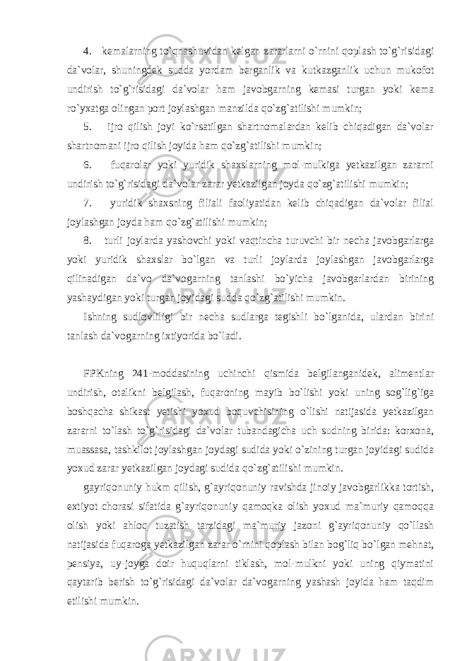 4. kemalarning to`qnashuvidan kelgan zararlarni o`rnini qoplash to`g`risidagi da`volar, shuningdek sudda yordam berganlik va kutkazganlik uchun mukofot undirish to`g`risidagi da`volar ham javobgarning kemasi turgan yoki kema ro`yxatga olingan port joylashgan manzilda qo`zg`atilishi mumkin; 5. ijro qilish joyi ko`rsatilgan shartnomalardan kelib chiqadigan da`volar shartnomani ijro qilish joyida ham qo`zg`atilishi mumkin; 6. fuqarolar yoki yuridik shaxslarning mol-mulkiga yetkazilgan zararni undirish to`g`risidagi da`volar zarar yetkazilgan joyda qo`zg`atilishi mumkin; 7. yuridik shaxsning filiali faoliyatidan kelib chiqadigan da`volar filial joylashgan joyda ham qo`zg`atilishi mumkin; 8. turli joylarda yashovchi yoki vaqtincha turuvchi bir necha javobgarlarga yoki yuridik shaxslar bo`lgan va turli joylarda joylashgan javobgarlarga qilinadigan da`vo da`vogarning tanlashi bo`yicha javobgarlardan birining yashaydigan yoki turgan joyidagi sudda qo`zg`atilishi mumkin. Ishning sudlovliligi bir necha sudlarga tegishli bo`lganida, ulardan birini tanlash da`vogarning ixtiyorida bo`ladi. FPKning 241-moddasining uchinchi qismida belgilanganidek, alimentlar undirish, otalikni belgilash, fuqaroning mayib bo`lishi yoki uning sog`lig`iga boshqacha shikast yetishi yoxud boquvchisining o`lishi natijasida yetkazilgan zararni to`lash to`g`risidagi da`volar tubandagicha uch sudning birida: korxona, muassasa, tashkilot joylashgan joydagi sudida yoki o`zining turgan joyidagi sudida yoxud zarar yetkazilgan joydagi sudida qo`zg`atilishi mumkin. gayriqonuniy hukm qilish, g`ayriqonuniy ravishda jinoiy javobgarlikka tortish, extiyot chorasi sifatida g`ayriqonuniy qamoqka olish yoxud ma`muriy qamoqqa olish yoki ahloq tuzatish tarzidagi ma`muriy jazoni g`ayriqonuniy qo`llash natijasida fuqaroga yetkazilgan zarar o`rnini qoplash bilan bog`liq bo`lgan mehnat, pensiya, uy-joyga doir huquqlarni tiklash, mol-mulkni yoki uning qiymatini qaytarib berish to`g`risidagi da`volar da`vogarning yashash joyida ham taqdim etilishi mumkin. 