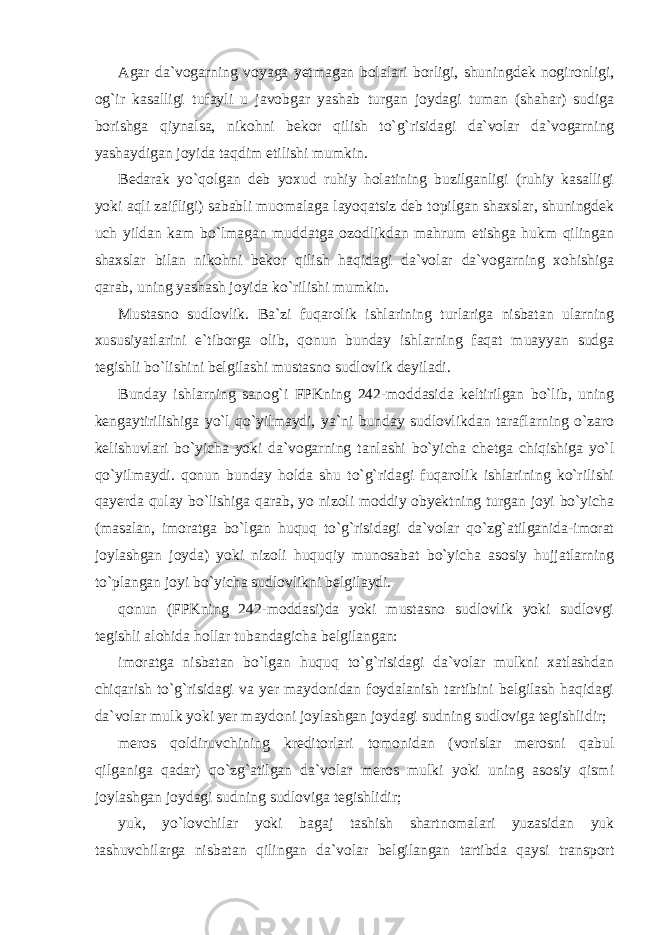 Agar da`vogarning voyaga yetmagan bolalari borligi, shuningdek nogironligi, og`ir kasalligi tufayli u javobgar yashab turgan joydagi tuman (shahar) sudiga borishga qiynalsa, nikohni bekor qilish to`g`risidagi da`volar da`vogarning yashaydigan joyida taqdim etilishi mumkin. Bedarak yo`qolgan deb yoxud ruhiy holatining buzilganligi (ruhiy kasalligi yoki aqli zaifligi) sababli muomalaga layoqatsiz deb topilgan shaxslar, shuningdek uch yildan kam bo`lmagan muddatga ozodlikdan mahrum etishga hukm qilingan shaxslar bilan nikohni bekor qilish haqidagi da`volar da`vogarning xohishiga qarab, uning yashash joyida ko`rilishi mumkin. Mustasno sudlovlik. Ba`zi fuqarolik ishlarining turlariga nisbatan ularning xususiyatlarini e`tiborga olib, qonun bunday ishlarning faqat muayyan sudga tegishli bo`lishini belgilashi mustasno sudlovlik deyiladi. Bunday ishlarning sanog`i FPKning 242-moddasida keltirilgan bo`lib, uning kengaytirilishiga yo`l qo`yilmaydi, ya`ni bunday sudlovlikdan taraflarning o`zaro kelishuvlari bo`yicha yoki da`vogarning tanlashi bo`yicha chetga chiqishiga yo`l qo`yilmaydi. qonun bunday holda shu to`g`ridagi fuqarolik ishlarining ko`rilishi qayerda qulay bo`lishiga qarab, yo nizoli moddiy obyektning turgan joyi bo`yicha (masalan, imoratga bo`lgan huquq to`g`risidagi da`volar qo`zg`atilganida-imorat joylashgan joyda) yoki nizoli huquqiy munosabat bo`yicha asosiy hujjatlarning to`plangan joyi bo`yicha sudlovlikni belgilaydi. qonun (FPKning 242-moddasi)da yoki mustasno sudlovlik yoki sudlovgi tegishli alohida hollar tubandagicha belgilangan: imoratga nisbatan bo`lgan huquq to`g`risidagi da`volar mulkni xatlashdan chiqarish to`g`risidagi va yer maydonidan foydalanish tartibini belgilash haqidagi da`volar mulk yoki yer maydoni joylashgan joydagi sudning sudloviga tegishlidir; meros qoldiruvchining kreditorlari tomonidan (vorislar merosni qabul qilganiga qadar) qo`zg`atilgan da`volar meros mulki yoki uning asosiy qismi joylashgan joydagi sudning sudloviga tegishlidir; yuk, yo`lovchilar yoki bagaj tashish shartnomalari yuzasidan yuk tashuvchilarga nisbatan qilingan da`volar belgilangan tartibda qaysi transport 