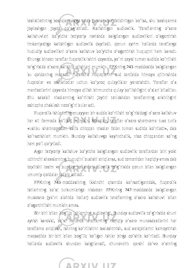 tashkilotining boshqarmasiga talab (pretenziya) bildirilgan bo`lsa, shu boshqarma joylashgan joyda qo`zg`atiladi. Kelishilgan sudlovlik. Taraflarning o`zaro kelishuvlari bo`yicha ixtiyoriy ravishda belgilangan sudlovlikni o`zgartirish imkoniyatiga kelishilgan sudlovlik deyiladi. qonun ayrim hollarda taraflarga hududiy sudlovlikni o`zaro kelishuv bo`yicha o`zgartirish huquqini ham beradi. Shunga binoan taraflar fuqarolik ishini qayerda, ya`ni qaysi tuman sudida ko`rilishi to`g`risida o`zaro kelishib olishlari mumkin. FPKning 243-moddasida belgilangan bu qoidaning maqsadi fuqarolik huquqlarini sud tartibida himoya qilinishida fuqarolar va tashkilotlar uchun ko`proq qulayliklar yaratishdir. Taraflar o`z manfaatlarini qayerda himoya qilish birmuncha qulay bo`lishligini o`zlari biladilar. Shu sababli nizolarning ko`rilishi joyini tanlashdan taraflarning erkinligini oshiqcha cheklash noto`g`ri bular edi. Fuqarolik ishlarining muayyan bir sudda ko`rilishi to`g`risidagi o`zaro kelishuv har xil formada bo`lishi mumkin. Masalan, taraflar o`zaro shartnoma tuza turib «ushbu shartnomadan kelib chiqqan nizolar falon tuman sudida ko`riladi», deb ko`rsatishlari mumkin. Bunday kelishuvga keyinchalik, nizo chiqqandan so`ng ham yo`l qo`yiladi. Agar ixtiyoriy kelishuv bo`yicha belgilangan sudlovlik taraflardan biri yoki uchinchi shaxslarning huquqini buzishi aniqlansa, sud tomonidan haqiqiy emas deb topilishi lozim va bunday hollarda sudlovlik to`g`risida qonun bilan belgilangan umumiy qoidalar tadbiq etiladi. FPKning 243-moddasining ikkinchi qismida ko`rsatilganidek, fuqarolik ishlarining ba`zi turkumlariga nisbatan FPKning 242-moddasida belgilangan mustasno (ya`ni alohida hollar) sudlovlik taraflarning o`zaro kelishuvi bilan o`zgartirilishi mumkin emas. Bir-biri bilan bog`liq ishlarning sudlovligi. Bunday sudlovlik to`g`risida shuni aytish kerakki, ba`zi hollarda taraflarning haqiqiy o`zaro munosabatlarini har taraflama aniqlash, ishning ko`rilishini tezlashtirish, sud xarajatlarini kamaytirish maqsadida bir-biri bilan bog`liq bo`lgan ishlar birga qo`shib ko`riladi. Bunday hollarda sudlovlik shundan belgilanadi, chunonchi: qarshi da`vo o`zining 