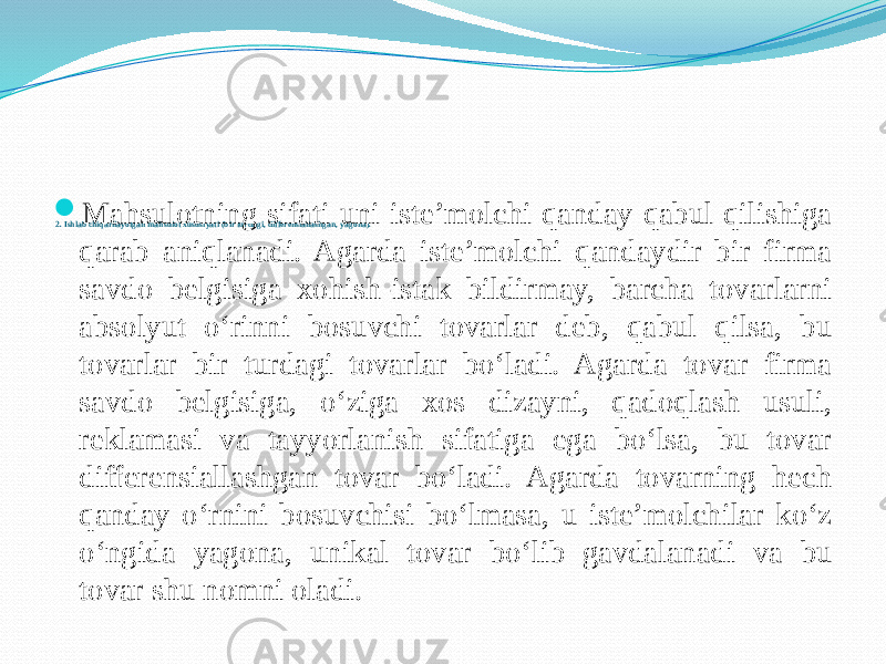 2. Ishlab chiqarilayotgan mahsulot xususiyati (bir turdagi, differensiallashgan, yagona). Mahsulotning sifati uni iste’molchi qanday qabul qilishiga qarab aniqlanadi. Agarda iste’molchi qandaydir bir firma savdo belgisiga xohish-istak bildirmay, barcha tovarlarni absolyut o‘rinni bosuvchi tovarlar deb, qabul qilsa, bu tovarlar bir turdagi tovarlar bo‘ladi. Agarda tovar firma savdo belgisiga, o‘ziga xos dizayni, qadoqlash usuli, reklamasi va tayyorlanish sifatiga ega bo‘lsa, bu tovar differensiallashgan tovar bo‘ladi. Agarda tovarning hech qanday o‘rnini bosuvchisi bo‘lmasa, u iste’molchilar ko‘z o‘ngida yagona, unikal tovar bo‘lib gavdalanadi va bu tovar shu nomni oladi. 