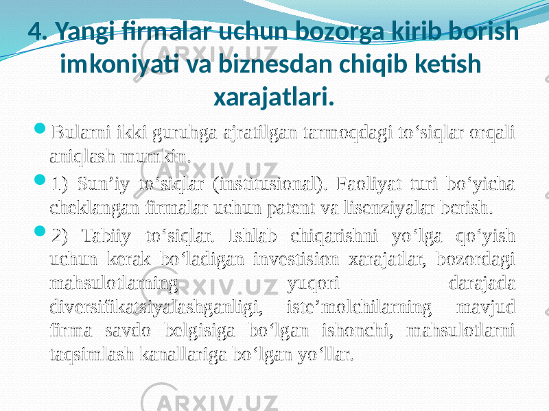 4. Yangi firmalar uchun bozorga kirib borish imkoniyati va biznesdan chiqib ketish xarajatlari.  Bularni ikki guruhga ajratilgan tarmoqdagi to‘siqlar orqali aniqlash mumkin.  1) Sun’iy to‘siqlar (institusional). Faoliyat turi bo‘yicha cheklangan firmalar uchun patent va lisenziyalar berish.  2) Tabiiy to‘siqlar. Ishlab chiqarishni yo‘lga qo‘yish uchun kerak bo‘ladigan investision xarajatlar, bozordagi mahsulotlarning yuqori darajada diversifikatsiyalashganligi, iste’molchilarning mavjud firma savdo belgisiga bo‘lgan ishonchi, mahsulotlarni taqsimlash kanallariga bo‘lgan yo‘llar. 