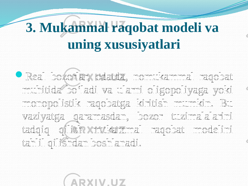 3. Mukammal raqobat modeli va uning xususiyatlari  Real bozorlar, odatda, nomukammal raqobat muhitida bo‘ladi va ularni oligopoliyaga yoki monopolistik raqobatga kiritish mumkin. Bu vaziyatga qaramasdan, bozor tuzimalalarini tadqiq qilish mukammal raqobat modelini tahlil qilishdan boshlanadi. 