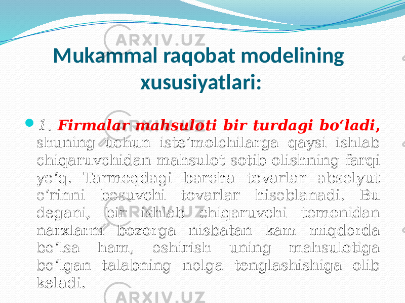 Mukammal raqobat modelining xususiyatlari:  1. Firmalar mahsuloti bir turdagi bo‘ladi , shuning uchun iste’molchilarga qaysi ishlab chiqaruvchidan mahsulot sotib olishning farqi yo‘q. Tarmoqdagi barcha tovarlar absolyut o‘rinni bosuvchi tovarlar hisoblanadi. Bu degani, bir ishlab chiqaruvchi tomonidan narxlarni bozorga nisbatan kam miqdorda bo‘lsa ham, oshirish uning mahsulotiga bo‘lgan talabning nolga tenglashishiga olib keladi. 