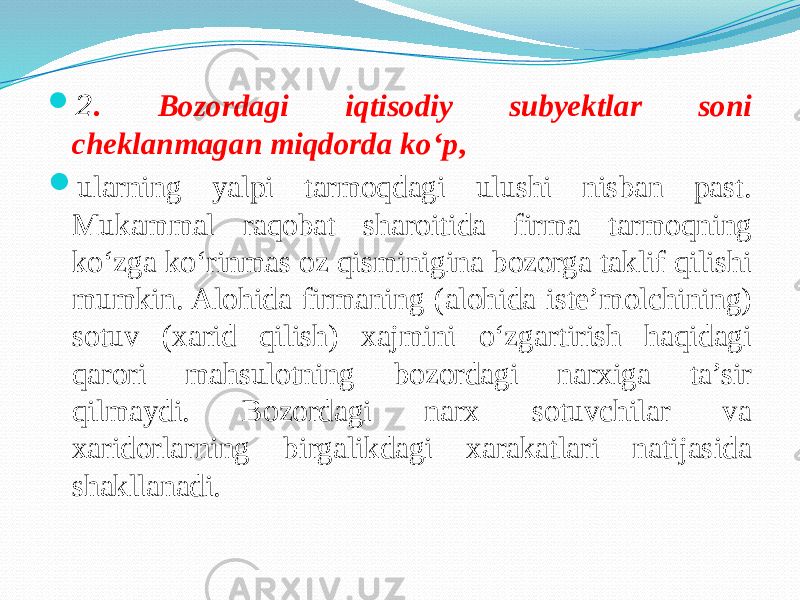  2 . Bozordagi iqtisodiy subyektlar soni cheklanmagan miqdorda ko‘p ,  ularning yalpi tarmoqdagi ulushi nisban past. Mukammal raqobat sharoitida firma tarmoqning ko‘zga ko‘rinmas oz qisminigina bozorga taklif qilishi mumkin. Alohida firmaning (alohida iste’molchining) sotuv (xarid qilish) xajmini o‘zgartirish haqidagi qarori mahsulotning bozordagi narxiga ta’sir qilmaydi. Bozordagi narx sotuvchilar va xaridorlarning birgalikdagi xarakatlari natijasida shakllanadi. 