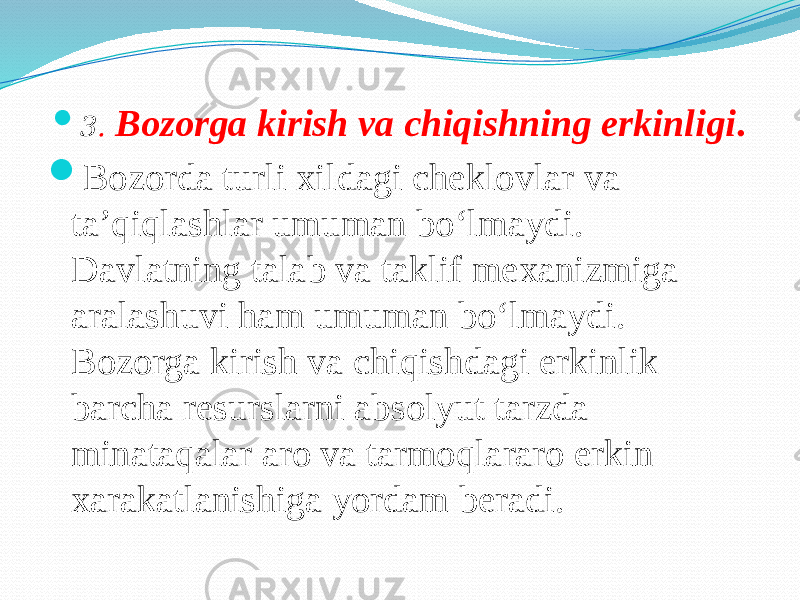  3 . Bozorga kirish va chiqishning erkinligi .  Bozorda turli xildagi cheklovlar va ta’qiqlashlar umuman bo‘lmaydi. Davlatning talab va taklif mexanizmiga aralashuvi ham umuman bo‘lmaydi. Bozorga kirish va chiqishdagi erkinlik barcha resurslarni absolyut tarzda minataqalar aro va tarmoqlararo erkin xarakatlanishiga yordam beradi. 