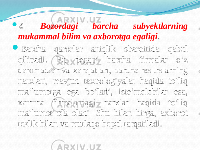  4 . Bozordagi barcha subyektlarning mukammal bilim va axborotga egaligi .  Barcha qarorlar aniqlik sharoitida qabul qilinadi. Bu degani barcha firmalar o‘z daromadlar va xarajatlari, barcha resurslarning narxlari, mavjud texnologiyalar haqida to‘liq ma’lumotga ega bo‘ladi, iste’molchilar esa, xamma firmalardagi narxlar haqida to‘liq ma’lumot ola oladi. Shu bilan birga, axborot tezlik bilan va mutlaqo bepul tarqatiladi. 