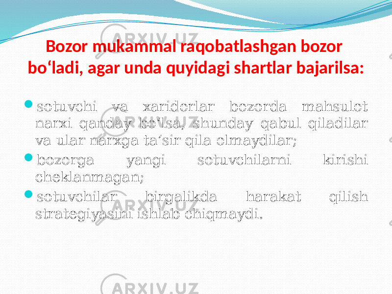 Bozor mukammal raqobatlashgan bozor bo‘ladi, agar unda quyidagi shartlar bajarilsa:  sotuvchi va xaridorlar bozorda mahsulot narxi qanday bo‘lsa, shunday qabul qiladilar va ular narxga ta’sir qila olmaydilar;  bozorga yangi sotuvchilarni kirishi cheklanmagan;  sotuvchilar birgalikda harakat qilish strategiyasini ishlab chiqmaydi. 