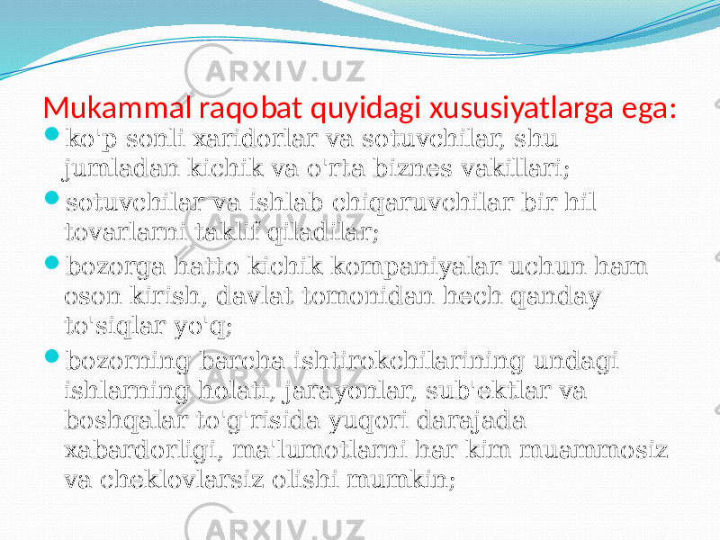 Mukammal raqobat quyidagi xususiyatlarga ega:  ko&#39;p sonli xaridorlar va sotuvchilar, shu jumladan kichik va o&#39;rta biznes vakillari;  sotuvchilar va ishlab chiqaruvchilar bir hil tovarlarni taklif qiladilar;  bozorga hatto kichik kompaniyalar uchun ham oson kirish, davlat tomonidan hech qanday to&#39;siqlar yo&#39;q;  bozorning barcha ishtirokchilarining undagi ishlarning holati, jarayonlar, sub&#39;ektlar va boshqalar to&#39;g&#39;risida yuqori darajada xabardorligi, ma&#39;lumotlarni har kim muammosiz va cheklovlarsiz olishi mumkin; 