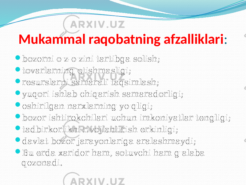 Mukammal raqobatning afzalliklari :  bozorni o&#39;z-o&#39;zini tartibga solish;  tovarlarning etishmasligi;  resurslarni samarali taqsimlash;  yuqori ishlab chiqarish samaradorligi;  oshirilgan narxlarning yo&#39;qligi;  bozor ishtirokchilari uchun imkoniyatlar tengligi;  tadbirkorlikni rivojlantirish erkinligi;  davlat bozor jarayonlariga aralashmaydi;  Bu erda xaridor ham, sotuvchi ham g&#39;alaba qozonadi. 