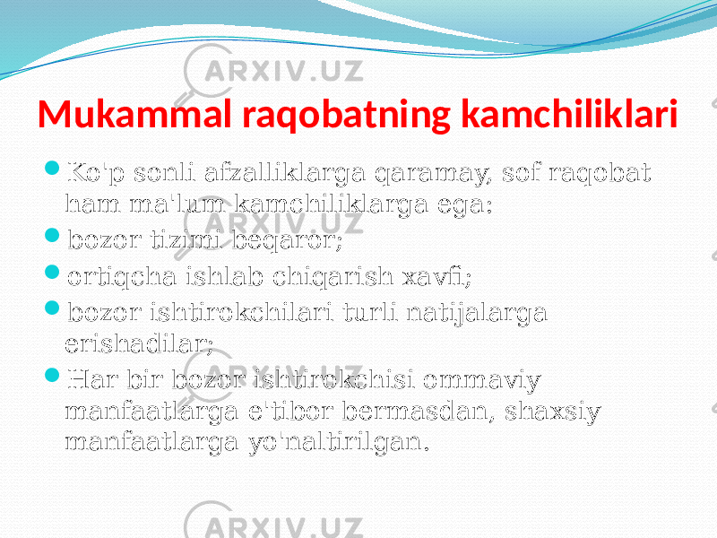 Mukammal raqobatning kamchiliklari  Ko&#39;p sonli afzalliklarga qaramay, sof raqobat ham ma&#39;lum kamchiliklarga ega:  bozor tizimi beqaror;  ortiqcha ishlab chiqarish xavfi;  bozor ishtirokchilari turli natijalarga erishadilar;  Har bir bozor ishtirokchisi ommaviy manfaatlarga e&#39;tibor bermasdan, shaxsiy manfaatlarga yo&#39;naltirilgan. 