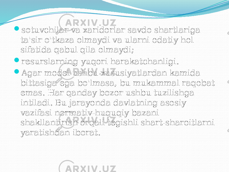  sotuvchilar va xaridorlar savdo shartlariga ta&#39;sir o&#39;tkaza olmaydi va ularni odatiy hol sifatida qabul qila olmaydi;  resurslarning yuqori harakatchanligi.  Agar model ushbu xususiyatlardan kamida bittasiga ega bo&#39;lmasa, bu mukammal raqobat emas. Har qanday bozor ushbu tuzilishga intiladi. Bu jarayonda davlatning asosiy vazifasi normativ-huquqiy bazani shakllantirish orqali tegishli shart-sharoitlarni yaratishdan iborat. 