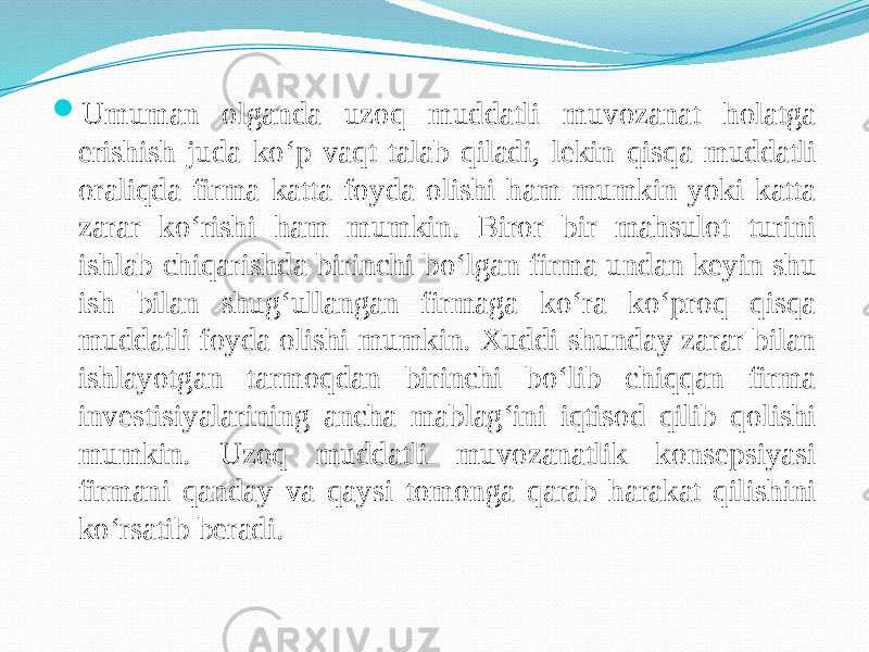  Umuman olganda uzoq muddatli muvozanat holatga erishish juda ko‘p vaqt talab qiladi, lekin qisqa muddatli oraliqda firma katta foyda olishi ham mumkin yoki katta zarar ko‘rishi ham mumkin. Biror bir mahsulot turini ishlab chiqarishda birinchi bo‘lgan firma undan keyin shu ish bilan shug‘ullangan firmaga ko‘ra ko‘proq qisqa muddatli foyda olishi mumkin. Xuddi shunday zarar bilan ishlayotgan tarmoqdan birinchi bo‘lib chiqqan firma investisiyalarining ancha mablag‘ini iqtisod qilib qolishi mumkin. Uzoq muddatli muvozanatlik konsepsiyasi firmani qanday va qaysi tomonga qarab harakat qilishini ko‘rsatib beradi. 