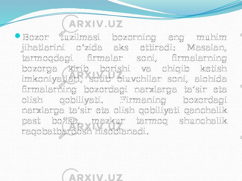  Bozor tuzilmasi bozorning eng muhim jihatlarini o‘zida aks ettiradi: Masalan, tarmoqdagi firmalar soni, firmalarning bozorga kirib borishi va chiqib ketish imkoniyatlari, sotib oluvchilar soni, alohida firmalarning bozordagi narxlarga ta’sir eta olish qobiliyati. Firmaning bozordagi narxlarga ta’sir eta olish qobiliyati qanchalik past bo‘lsa, mazkur tarmoq shunchalik raqobatbardosh hisoblanadi. 