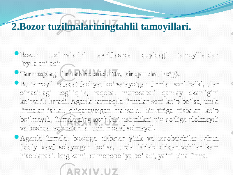 2.Bozor tuzilmalariningtahlil tamoyillari.  Bozor tuzilmalarini tasniflashda quyidagi tamoyillardan foydalaniladi:  Tarmoqdagi firmalar soni (bitta, bir qancha, ko‘p).  Bu tamoyil nafaqat faoliyat ko‘rsatayotgan firmlar soni balki, ular o‘rtasidagi bog‘liqlik, raqobat munosabati qanday ekanligini ko‘rsatib beradi. Agarda tarmoqda firmalar soni ko‘p bo‘lsa, unda firmalar ishlab chiqarayotgan mahsulot bir-biriga nisbatan ko‘p bo‘lmaydi, firmalarning xech biri ustunlikni o‘z qo‘liga ololmaydi va boshqa raqobatchilar uchun xavf solmaydi.  Agarda firmalar bozorga nisbatan yirik va raqobatchilar uchun jiddiy xavf solayotgan bo‘lsa, unda ishlab chiqaruvchilar kam hisoblanadi. Eng kami bu monopoliya bo‘ladi, ya’ni bitta firma. 