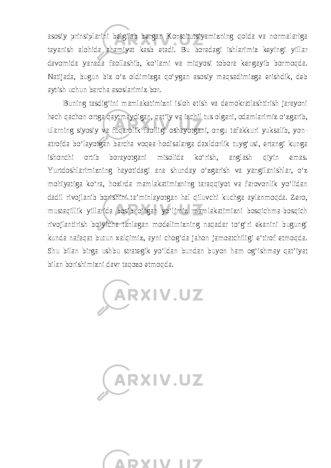 asosiy prinsiplarini belgilab bergan Konstitutsiyamizning qoida va normalariga tayanish alohida ahamiyat kasb etadi. Bu boradagi ishlarimiz keyingi yillar davomida yanada faollashib, ko‘lami va miqyosi tobora kengayib bormoqda. Natijada, bugun biz o‘z oldimizga qo‘ygan asosiy maqsadimizga erishdik, deb aytish uchun barcha asoslarimiz bor. Buning tasdig‘ini mamlakatimizni isloh etish va demokratlashtirish jarayoni hech qachon ortga qaytmaydigan, qat’iy va izchil tus olgani, odamlarimiz o‘zgarib, ularning siyosiy va fuqarolik faolligi oshayotgani, ongu tafakkuri yuksalib, yon- atrofda bo‘layotgan barcha voqea-hodisalarga daxldorlik tuyg‘usi, ertangi kunga ishonchi ortib borayotgani misolida ko‘rish, anglash qiyin emas. Yurtdoshlarimizning hayotidagi ana shunday o‘zgarish va yangilanishlar, o‘z mohiyatiga ko‘ra, hozirda mamlakatimizning taraqqiyot va farovonlik yo‘lidan dadil rivojlanib borishini ta’minlayotgan hal qiluvchi kuchga aylanmoqda. Zero, mustaqillik yillarida bosib o‘tgan yo‘limiz mamlakatimizni bosqichma-bosqich rivojlantirish bo‘yicha tanlagan modelimizning naqadar to‘g‘ri ekanini bugungi kunda nafaqat butun xalqimiz, ayni chog‘da jahon jamoatchiligi e’tirof etmoqda. Shu bilan birga ushbu strategik yo‘ldan bundan buyon ham og‘ishmay qat’iyat bilan borishimizni davr taqozo etmoqda. 