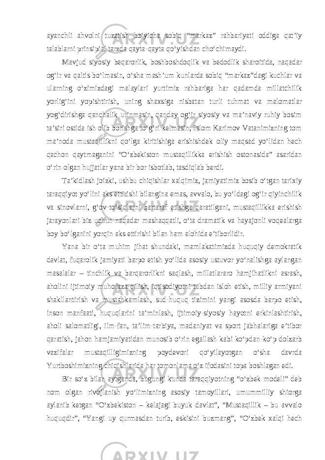 ayanchli ahvolni tuzatish bo‘yicha sobiq “markaz” rahbariyati oddiga qat’iy talablarni prinsipial tarzda qayta-qayta qo‘yishdan cho‘chimaydi. Mavjud siyosiy beqarorlik, boshboshdoqlik va bedodlik sharoitida, naqadar og‘ir va qaltis bo‘lmasin, o‘sha mash’um kunlarda sobiq “markaz”dagi kuchlar va ularning o‘zimizdagi malaylari yurtimiz rahbariga har qadamda millatchilik yorlig‘ini yopishtirish, uning shaxsiga nisbatan turli tuhmat va malomatlar yog‘dirishga qanchalik urinmasin, qanday og‘ir siyosiy va ma’naviy ruhiy bosim ta’siri ostida ish olib borishga to‘g‘ri kelmasin, Islom Karimov Vatanimizning tom ma’noda mustaqillikni qo‘lga kiritishiga erishishdek oliy maqsad yo‘lidan hech qachon qaytmaganini “O‘zbekiston mustaqillikka erishish ostonasida” asaridan o‘rin olgan hujjatlar yana bir bor isbotlab, tasdiqlab berdi. Ta’kidlash joizki, ushbu chiqishlar xalqimiz, jamiyatimiz bosib o‘tgan tarixiy taraqqiyot yo‘lini aks ettirishi bilangina emas, avvalo, bu yo‘ldagi og‘ir qiyinchilik va sinovlarni, g‘ov-to‘siqlarni bartaraf etishga qaratilgani, mustaqillikka erishish jarayonlari biz uchun naqadar mashaqqatli, o‘ta dramatik va hayajonli voqealarga boy bo‘lganini yorqin aks ettirishi bilan ham alohida e’tiborlidir. Yana bir o‘ta muhim jihat shundaki, mamlakatimizda huquqiy demokratik davlat, fuqarolik jamiyati barpo etish yo‘lida asosiy ustuvor yo‘nalishga aylangan masalalar – tinchlik va barqarorlikni saqlash, millatlararo hamjihatlikni asrash, aholini ijtimoiy muhofaza qilish, iqtisodiyotni tubdan isloh etish, milliy armiyani shakllantirish va mustahkamlash, sud-huquq tizimini yangi asosda barpo etish, inson manfaati, huquqlarini ta’minlash, ijtimoiy-siyosiy hayotni erkinlashtirish, aholi salomatligi, ilm-fan, ta’lim-tarbiya, madaniyat va sport jabhalariga e’tibor qaratish, jahon hamjamiyatidan munosib o‘rin egallash kabi ko‘pdan-ko‘p dolzarb vazifalar mustaqilligimizning poydevori qo‘yilayotgan o‘sha davrda Yurtboshimizning chiqishlarida har tomonlama o‘z ifodasini topa boshlagan edi. Bir so‘z bilan aytganda, bugungi kunda taraqqiyotning “o‘zbek modeli” deb nom olgan rivojlanish yo‘limizning asosiy tamoyillari, umummilliy shiorga aylanib ketgan “O‘zbekiston – kelajagi buyuk davlat”, “Mustaqillik – bu avvalo huquqdir”, “Yangi uy qurmasdan turib, eskisini buzmang”, “O‘zbek xalqi hech 