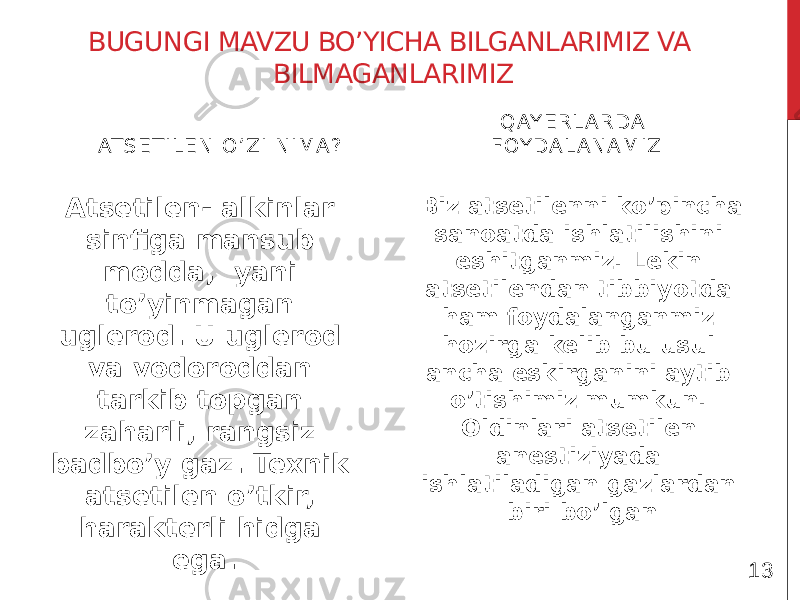 BUGUNGI MAVZU BO’YICHA BILGANLARIMIZ VA BILMAGANLARIMIZ AT S E T I L E N O ’ Z I N I MA ? Atsetilen- alkinlar sinfiga mansub modda, yani to’yinmagan uglerod. U uglerod va vodoroddan tarkib topgan zaharli, rangsiz badbo’y gaz. Texnik atsetilen o’tkir, harakterli hidga ega. Q AY E R L A RDA F OY DA L A N A M IZ Biz atsetilenni ko’pincha sanoatda ishlatilishini eshitganmiz. Lekin atsetilendan tibbiyotda ham foydalanganmiz hozirga kelib bu usul ancha eskirganini aytib o’tishimiz mumkun. Oldinlari atsetilen anestiziyada ishlatiladigan gazlardan biri bo’lgan 13 