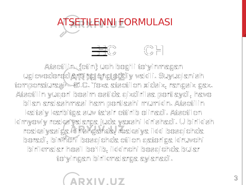 ATSETILENNI FORMULASI HC CH Atsetilin- (etin) uch bog’li to’yinmagan uglevodorodlarning eng oddiy vakili. Suyuqlanish temperaturasi – 81C. Toza atsetilen xidsiz, rangsiz gaz. Atsetilin yuqori bosim ostida qizdirilsa portlaydi, havo bilan aralashmasi ham portlashi mumkin. Atsetilin kaltsiy karbitga suv ta’sir ettirib olinadi. Atsetilen kimyoviy reaksiyalarga juda yaxshi kirishadi. U birikish reaksiyasiga kirishganda, reaksiya ikki bosqichda boradi, birinchi bosqichda etilen qatoriga kiruvchi birikmalar hosil bo’lib, ikkinchi bosqichda bular to’yingan birikmalarga aylanadi. 3 